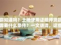 你知道吗？土地使用证抵押贷款需要什么条件？一文讲清，这些要点你得提前弄明白！