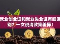 就业创业证和就业失业证有啥区别？一文说清政策差异！