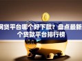 网贷平台哪个好下款？盘点最新7个贷款平台排行榜