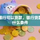 哪个银行可以贷款，银行贷款需要什么条件