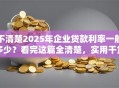 不清楚2025年企业贷款利率一般多少？看完这篇全清楚，实用干货！