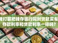 我打算把钱存银行同时贷款买车，存款利率和贷款利率一样吗？