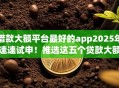 借款大额平台最好的app2025年速速试申!推选这五个贷款大额口子最好的软件 借款大额平台最好的app2025年速速试申!推选这五个贷款大额口子最好的软件