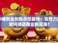 巾帼创业创新示范基地：女性力量如何撬动商业新蓝海？