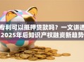 专利可以抵押贷款吗？一文讲透2025年后知识产权融资新趋势