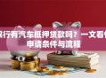 银行有汽车抵押贷款吗？一文看懂申请条件与流程