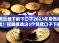 网贷包下的下口子2025年居然如此!权威挑选这5个贷款口子下的软件借款 网贷包下的下口子2025年居然如此!权威挑选这5个贷款口子下的软件借款