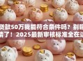 贷款50万我能符合条件吗？别瞎猜了！2025最新审核标准全在这