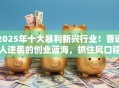 2025年十大暴利新兴行业！普通人逆袭的创业蓝海，抓住风口稳赚