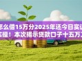 怎么借15万分2025年还今日实证实操！本次揭示贷款口子十五万二零二五还