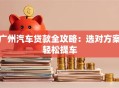 广州汽车贷款全攻略：选对方案轻松提车