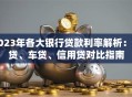 2023年各大银行贷款利率解析：房贷、车贷、信用贷对比指南