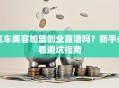 汽车美容加盟创业靠谱吗？新手必看避坑指南