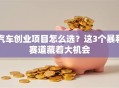 汽车创业项目怎么选？这3个暴利赛道藏着大机会