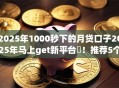 2025年1000秒下的月贷口子2025年马上get新平台!推荐5个2025年网贷平台千秒借钱口子 2025年1000秒下的月贷口子2025年马上get新平台!推荐5个2025年网贷平台千秒借钱口子