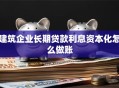 建筑企业长期贷款利息资本化怎么做账