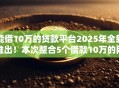 能借10万的贷款平台2025年全新推出！本次整合5个借款10万的网贷口子