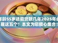 年龄55岁还能贷款几年2025年必藏这五个！本文为您精心集合！