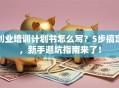 创业培训计划书怎么写？5步搞定，新手避坑指南来了！