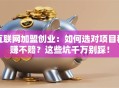 互联网加盟创业：如何选对项目稳赚不赔？这些坑千万别踩！