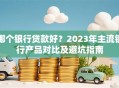 哪个银行贷款好？2023年主流银行产品对比及避坑指南