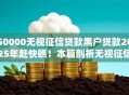 50000无视征信贷款黑户贷款2025年赶快瞧！本篇剖析无视征信借款黑户网贷口子