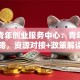 太原青年创业服务中心：青年创业全攻略，资源对接+政策解读一步到位！