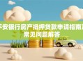 平安银行房产抵押贷款申请指南及常见问题解答
