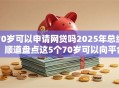 70岁可以申请网贷吗2025年总结!顺道盘点这5个70岁可以向平台申请借钱 70岁可以申请网贷吗2025年总结!顺道盘点这5个70岁可以向平台申请借钱