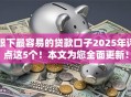 眼下最容易的贷款口子2025年评点这5个！本文为您全面更新！