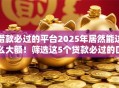 借款必过的平台2025年居然能这么大额!筛选这5个贷款必过的口子 借款必过的平台2025年居然能这么大额!筛选这5个贷款必过的口子