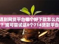 遇到网贷平台哪个好下款怎么办？或可尝试这8个714贷款平台