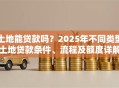 土地能贷款吗？2025年不同类型土地贷款条件、流程及额度详解