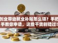 创业带动就业补贴怎么领？手把手教你申请，这些干货别错过！