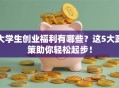 大学生创业福利有哪些？这5大政策助你轻松起步！