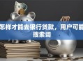 怎样才能去银行贷款，用户可能搜索词