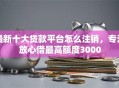 最新十大贷款平台怎么注销，专治放心借最高额度3000