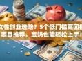 女性创业选啥？5个低门槛高回报项目推荐，宝妈也能轻松上手！