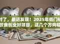 对了，最近发现！2025年低门槛饮食创业好项目，这几个方向稳赚！