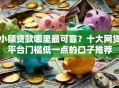 小额贷款哪里最可靠？十大网贷平台门槛低一点的口子推荐