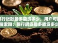 银行贷款最多能贷多少，用户可能搜索词：银行房贷最多能贷多少、个人信用贷最高额度