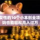 适合女性的10个小本创业项目 宝妈也能轻松月入过万