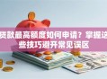 贷款最高额度如何申请？掌握这些技巧避开常见误区