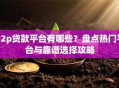P2p贷款平台有哪些？盘点热门平台与靠谱选择攻略