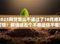 2025网贷怎么不通过了10月绝对可信！解说这五个不看征信不看负债下款快