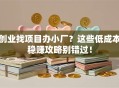 创业找项目办小厂？这些低成本稳赚攻略别错过！