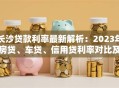长沙贷款利率最新解析：2023年房贷、车贷、信用贷利率对比及省钱技巧