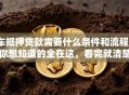 车抵押贷款需要什么条件和流程？你想知道的全在这，看完就清楚！