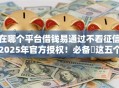在哪个平台借钱易通过不看征信2025年官方授权！必备​这五个网贷口子借款易通过不看征信