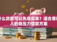什么贷款可以先息后本？适合普通人的低压力借款方案